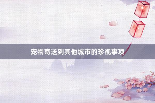 宠物寄送到其他城市的珍视事项